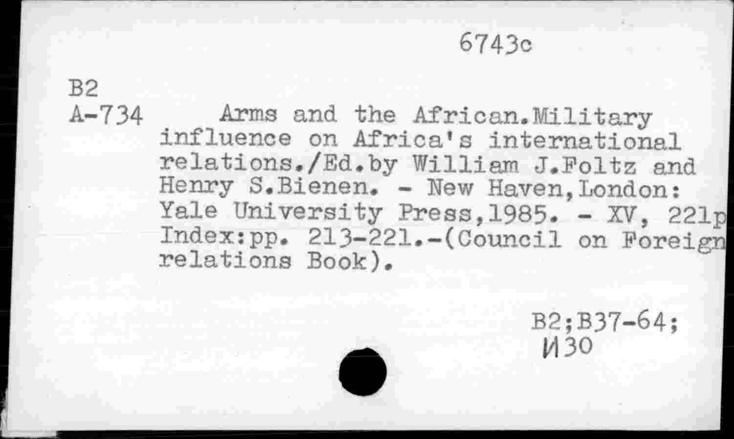 ﻿6743c
B2
A-734 t Arms and the African. Militaryinfluence on Africa’s international relations./Ed.by William J.Foltz and Henry S.Bienen. - New Haven,London: Yale University Press,1985- - XV, 22 Index:pp. 213-221.-(Council on Forei, relations Book).
B2;B37-64;
M30